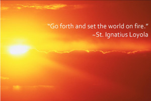 Go forth and set the world on fire.” ~St. Ignatius Loyola