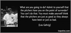What are you going to do? Admit to yourself that the pitchers have you ...