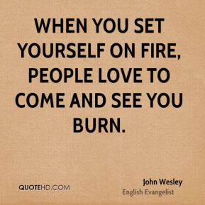 When you set yourself on fire, people love to come and see you burn.