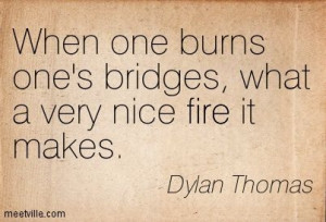 ... one burns one's bridges, what a very nice fire it makes. Dylan Thomas