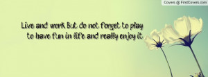 Live and work. But do not forget to play, to have fun in life, and ...