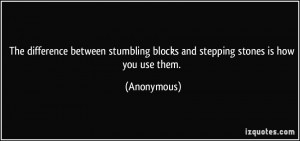 ... stumbling blocks and stepping stones is how you use them. - Anonymous