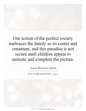 Our notion of the perfect society embraces the family as its center