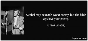 ... man's worst enemy, but the bible says love your enemy. - Frank Sinatra