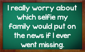 really worry about which selfie my family would put on the news if I ...