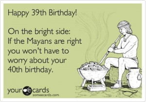 Happy 39th Birthday! On the bright side: If the Mayans are right you ...