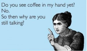Do you see coffee in my hand yet? No. So then why are you still ...