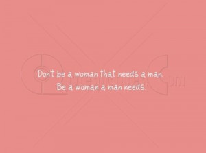 Don’t be a woman that needs a man. Be a woman a man needs.”