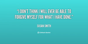don't think I will ever be able to forgive myself for what I have ...