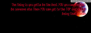 you gotta be the best YOU, you can be, DONT be someone else. Then YOU ...