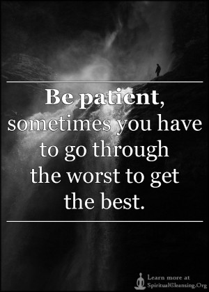 ... Be patient, sometimes you have to go through the worst to get the best