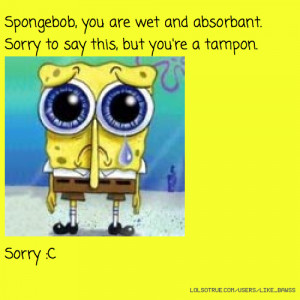Spongebob, you are wet and absorbant. Sorry to say this, but you're a ...