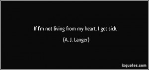 If I'm not living from my heart, I get sick. - A. J. Langer