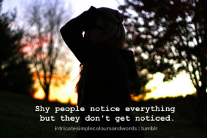 shy people notice everything but they don't get noticed.