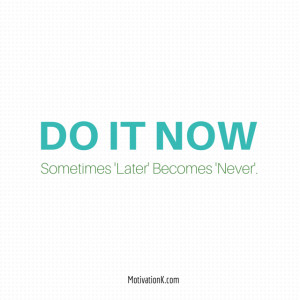Do it now. Sometimes ‘Later’ becomes ‘Never’.
