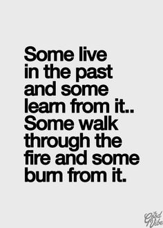 live in the past and some learn from it, some walk through the fire ...