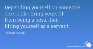 Depending yourself on someone else is like firing yourself from being ...
