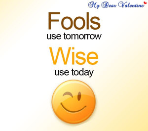 Fools use tomorrow, wise use today.