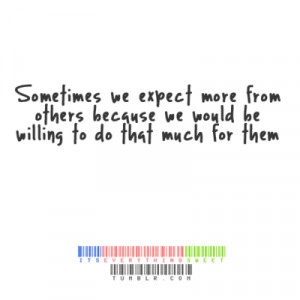 Sometimes we expect more form others because we would be willing to do ...