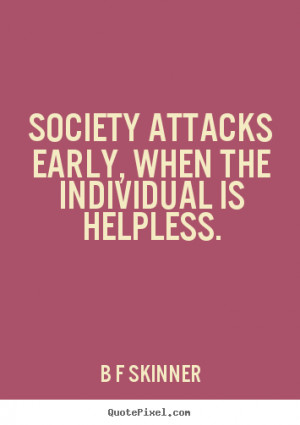 Society attacks early, when the individual is helpless. B F Skinner ...