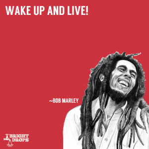 Wake up and live!” ~Bob Marley