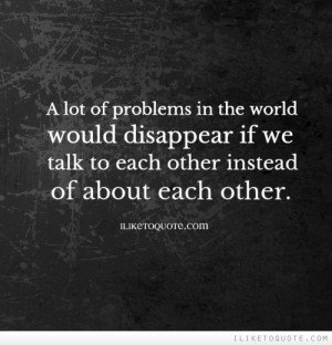 ... would disappear if we talk to each other instead of about each other