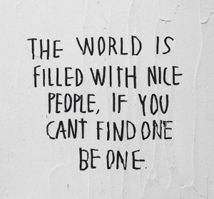 The world is filled with nice people, if you can't find one, be one.