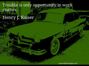 Henry J. Kaiser - quote -- Trouble is only opportunity in work clothes ...