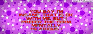 You say I'm INSANE, That is ok with me, but I prefer the term MENTALLY ...