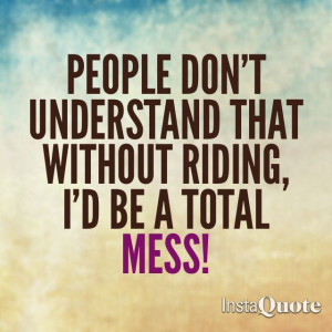 People don't understand that without riding, I'd be a total mess!