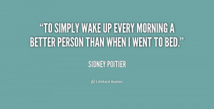 To simply wake up every morning a better person than when I went to ...
