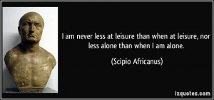 ... at leisure, nor less alone than when I am alone. - Scipio Africanus