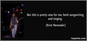 ... is pretty new for me, both songwriting and singing. - Krist Novoselic