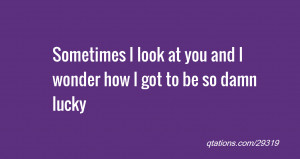 ... : Sometimes I look at you and I wonder how I got to be so damn lucky