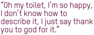 Oh, my toilet, I'm so happy. I don't know how to describe it, I just ...