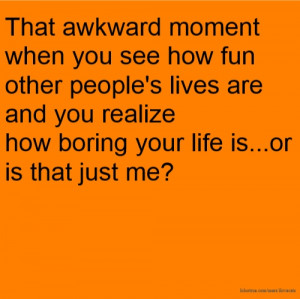 ... are and you realize how boring your life is...or is that just me