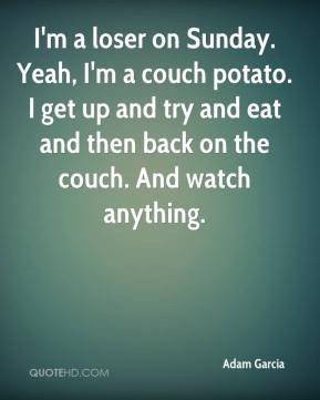 Adam Garcia - I'm a loser on Sunday. Yeah, I'm a couch potato. I get ...
