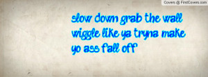 slow down grab the wall wiggle like ya tryna make yo ass fall off ...