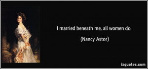 married beneath me, all women do. - Nancy Astor