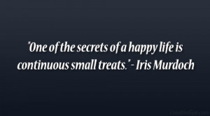 ... of a happy life is continuous small treats.” – Iris Murdoch