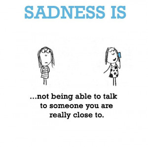 Sadness is, not being able to talk to someone you are really close to.