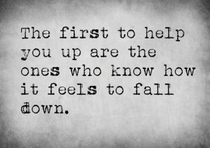 The first to help you up are the ones who know how it feels to fall ...
