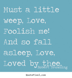 Must a little weep, Love, Foolish me! And so fall asleep, Love, Loved ...