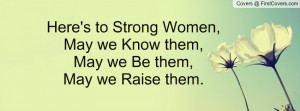 ... to Strong Women,May we Know them, May we Be them,May we Raise them