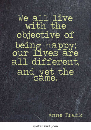 We all live with the objective of being happy; our lives.. Anne Frank ...