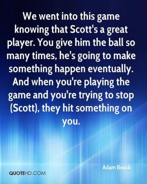 that Scott's a great player. You give him the ball so many times ...