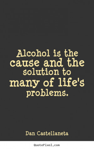 ... sayings about life - Alcohol is the cause and the solution to many