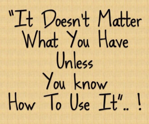 It doesn't matter what you have unless you know how to use it! Wisdom ...