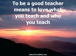 To be a good teacher means to love what you teach and who you teach ...