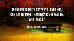 If you press me to say why I loved him, I can say no more than because ...